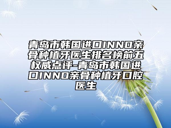 青岛市韩国进口INNO亲骨种植牙医生排名榜前五权威点评-青岛市韩国进口INNO亲骨种植牙口腔医生