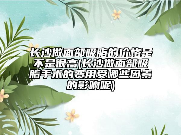 长沙做面部吸脂的价格是不是很高(长沙做面部吸脂手术的费用受哪些因素的影响呢)