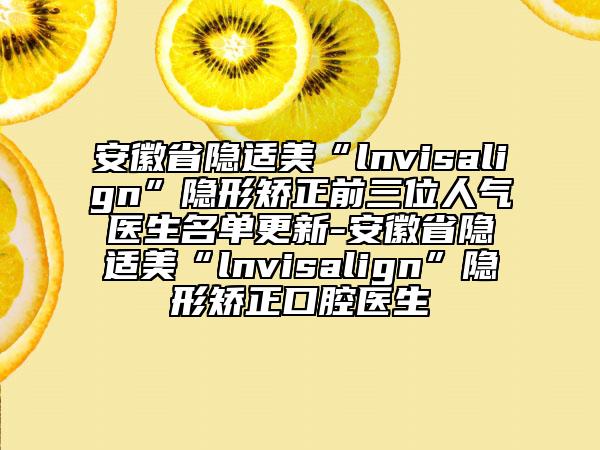 安徽省隐适美“lnvisalign”隐形矫正前三位人气医生名单更新-安徽省隐适美“lnvisalign”隐形矫正口腔医生