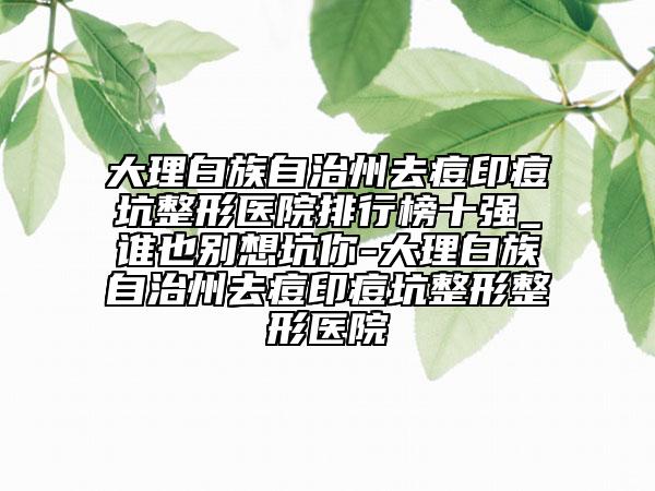 大理白族自治州去痘印痘坑整形医院排行榜十强_谁也别想坑你-大理白族自治州去痘印痘坑整形整形医院
