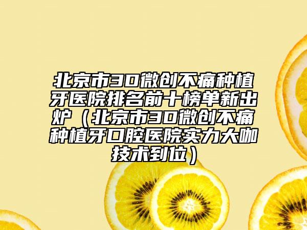 北京市3D微创不痛种植牙医院排名前十榜单新出炉（北京市3D微创不痛种植牙口腔医院实力大咖技术到位）