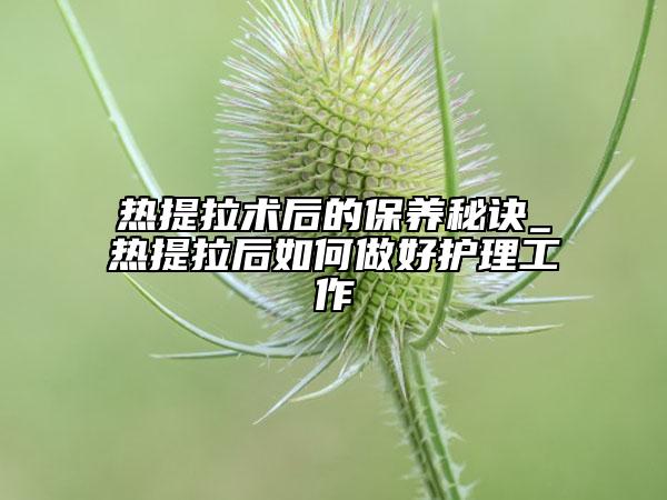 热提拉术后的保养秘诀_热提拉后如何做好护理工作