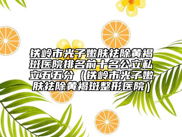 铁岭市光子嫩肤祛除黄褐斑医院排名前十名公立私立五五分（铁岭市光子嫩肤祛除黄褐斑整形医院）