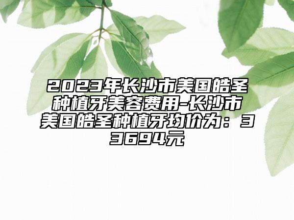 2023年长沙市美国皓圣种植牙美容费用-长沙市美国皓圣种植牙均价为：33694元