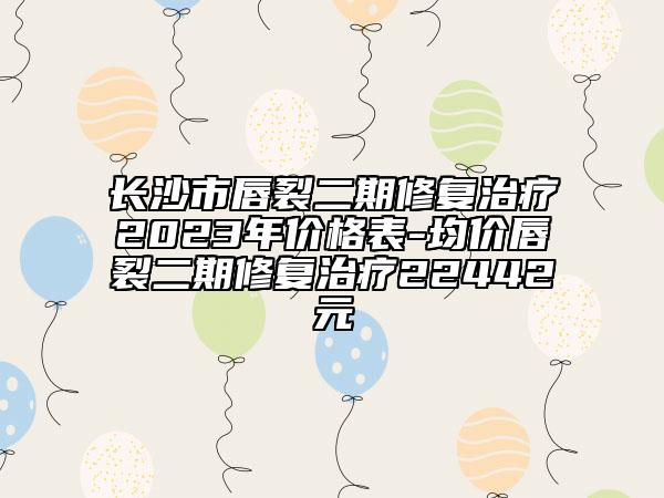 长沙市唇裂二期修复治疗2023年价格表-均价唇裂二期修复治疗22442元