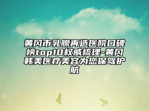 黄冈市乳腺再造医院口碑榜top10权威梳理-黄冈韩美医疗美容为您保驾护航