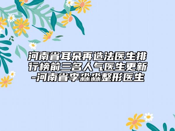 河南省耳朵再造法医生排行榜前三名人气医生更新-河南省李淼淼整形医生