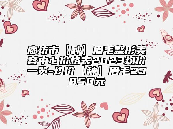 廊坊市【种】眉毛整形美容中心价格表2023均价一览-均价【种】眉毛23850元