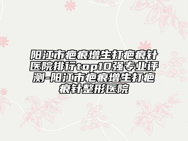 阳江市疤痕增生打疤痕针医院排行top10强专业评测-阳江市疤痕增生打疤痕针整形医院