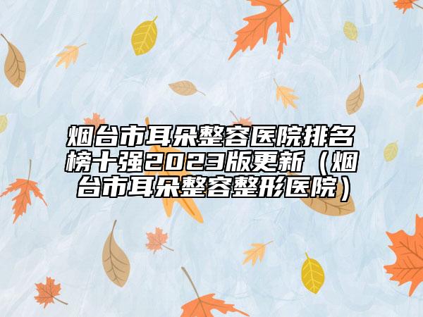 烟台市耳朵整容医院排名榜十强2023版更新（烟台市耳朵整容整形医院）