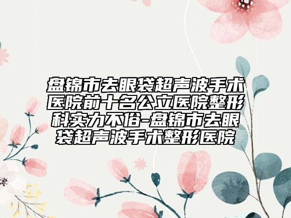 盘锦市去眼袋超声波手术医院前十名公立医院整形科实力不俗-盘锦市去眼袋超声波手术整形医院