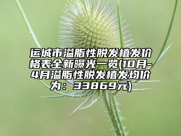 运城市溢脂性脱发植发价格表全新曝光一览(10月-4月溢脂性脱发植发均价为：33869元)