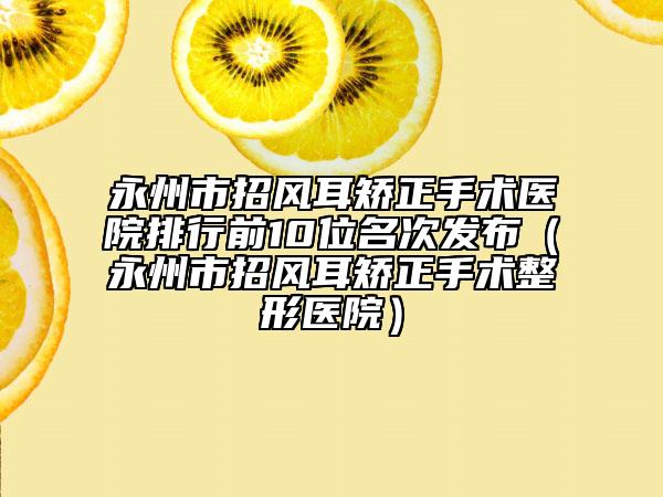 永州市招风耳矫正手术医院排行前10位名次发布（永州市招风耳矫正手术整形医院）