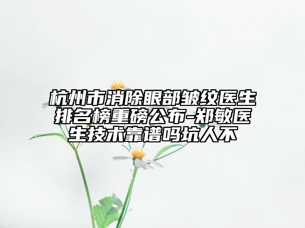 杭州市消除眼部皱纹医生排名榜重磅公布-郑敏医生技术靠谱吗坑人不