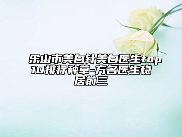 乐山市美白针美白医生top10排行种草-方名医生稳居前三