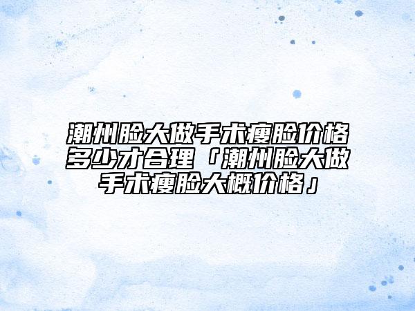 潮州脸大做手术瘦脸价格多少才合理「潮州脸大做手术瘦脸大概价格」