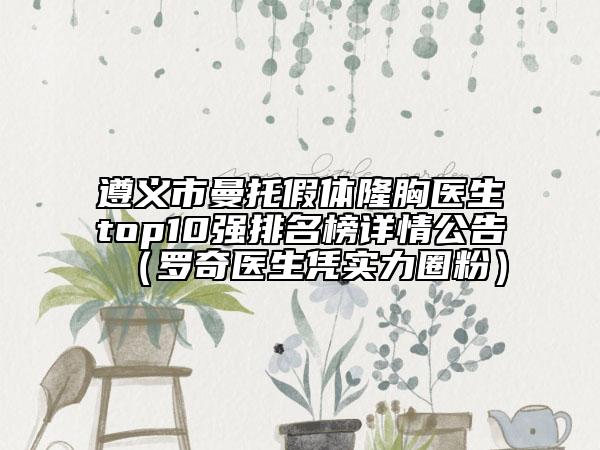 遵义市曼托假体隆胸医生top10强排名榜详情公告（罗奇医生凭实力圈粉）