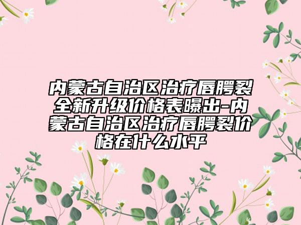 内蒙古自治区治疗唇腭裂全新升级价格表曝出-内蒙古自治区治疗唇腭裂价格在什么水平
