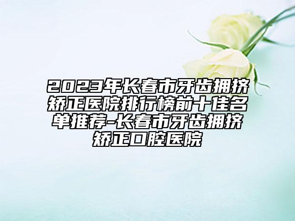 2023年长春市牙齿拥挤矫正医院排行榜前十佳名单推荐-长春市牙齿拥挤矫正口腔医院