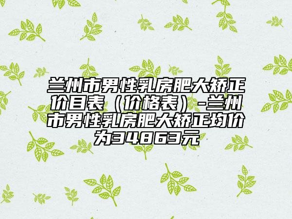 兰州市男性乳房肥大矫正价目表（价格表）-兰州市男性乳房肥大矫正均价为34863元