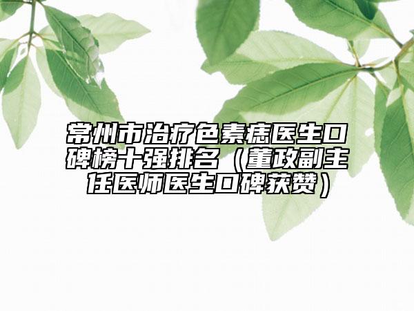 常州市治疗色素痣医生口碑榜十强排名（董政副主任医师医生口碑获赞）