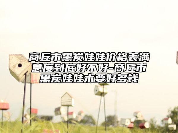 商丘市黑炭娃娃价格表满意度到底好不好-商丘市黑炭娃娃术要好多钱