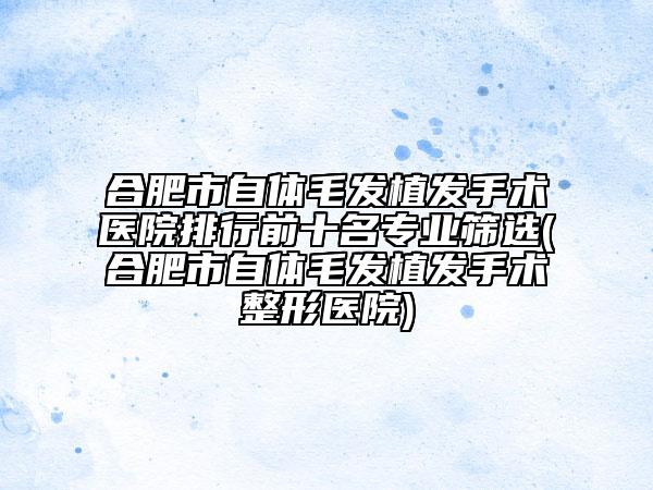 合肥市自体毛发植发手术医院排行前十名专业筛选(合肥市自体毛发植发手术整形医院)
