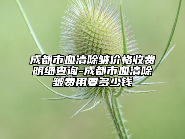 成都市血清除皱价格收费明细查询-成都市血清除皱费用要多少钱