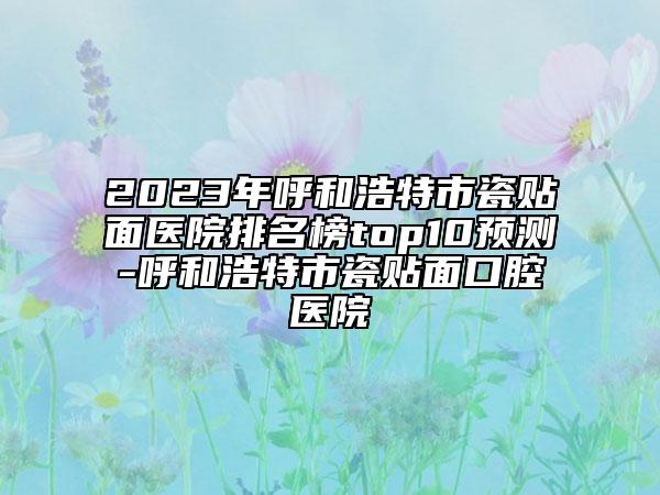 2023年呼和浩特市瓷贴面医院排名榜top10预测-呼和浩特市瓷贴面口腔医院