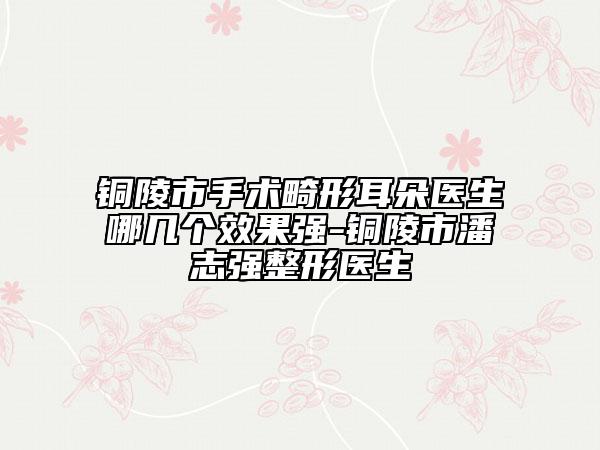 铜陵市手术畸形耳朵医生哪几个效果强-铜陵市潘志强整形医生