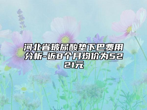 河北省玻尿酸垫下巴费用分析-近8个月均价为5221元