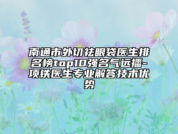 南通市外切祛眼袋医生排名榜top10强名气远播-项铁医生专业解答技术优势