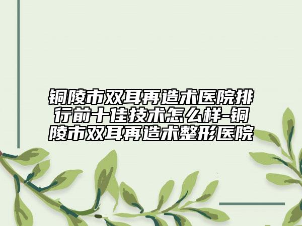 铜陵市双耳再造术医院排行前十佳技术怎么样-铜陵市双耳再造术整形医院