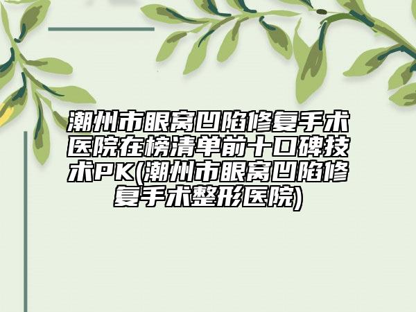 潮州市眼窝凹陷修复手术医院在榜清单前十口碑技术PK(潮州市眼窝凹陷修复手术整形医院)