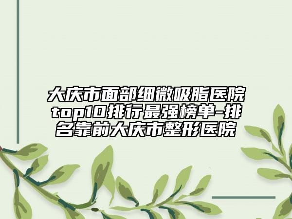 大庆市面部细微吸脂医院top10排行最强榜单-排名靠前大庆市整形医院