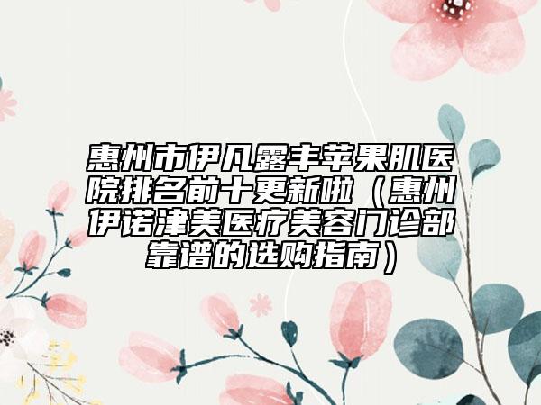 惠州市伊凡露丰苹果肌医院排名前十更新啦（惠州伊诺津美医疗美容门诊部靠谱的选购指南）