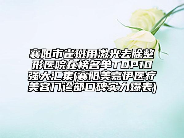 襄阳市雀斑用激光去除整形医院在榜名单TOP10强大汇集(襄阳美嘉伊医疗美容门诊部口碑实力爆表)