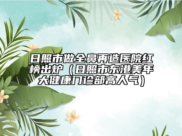 日照市做全鼻再造医院红榜出炉（日照市东港美年大健康门诊部高人气）