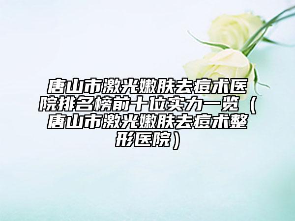 唐山市激光嫩肤去痘术医院排名榜前十位实力一览（唐山市激光嫩肤去痘术整形医院）