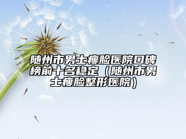 随州市男士瘦脸医院口碑榜前十名稳定（随州市男士瘦脸整形医院）