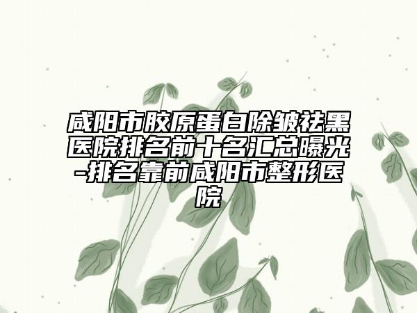 咸阳市胶原蛋白除皱祛黑医院排名前十名汇总曝光-排名靠前咸阳市整形医院