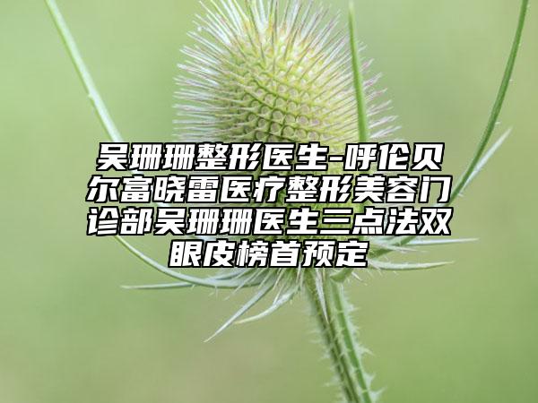 吴珊珊整形医生-呼伦贝尔富晓雷医疗整形美容门诊部吴珊珊医生三点法双眼皮榜首预定