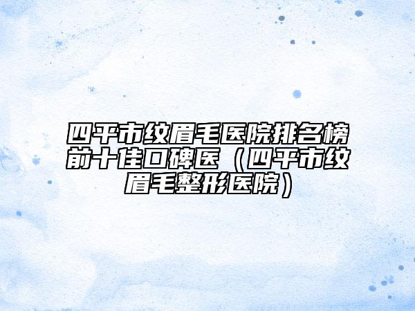 四平市纹眉毛医院排名榜前十佳口碑医（四平市纹眉毛整形医院）