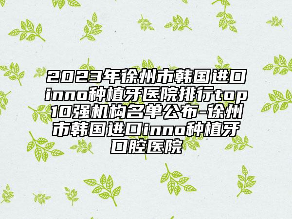 2023年徐州市韩国进口inno种植牙医院排行top10强机构名单公布-徐州市韩国进口inno种植牙口腔医院