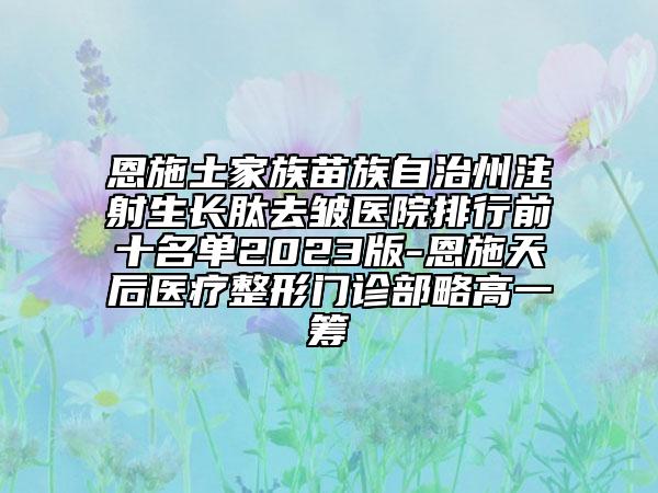恩施土家族苗族自治州注射生长肽去皱医院排行前十名单2023版-恩施天后医疗整形门诊部略高一筹
