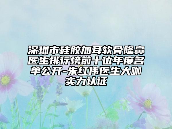 深圳市硅胶加耳软骨隆鼻医生排行榜前十位年度名单公开-朱红伟医生大咖实力认证