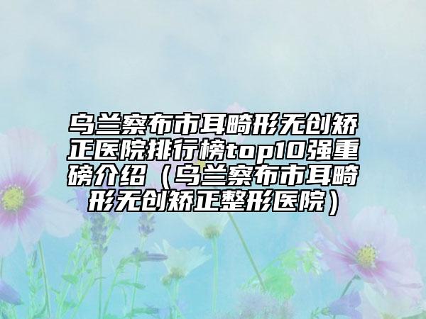乌兰察布市耳畸形无创矫正医院排行榜top10强重磅介绍（乌兰察布市耳畸形无创矫正整形医院）