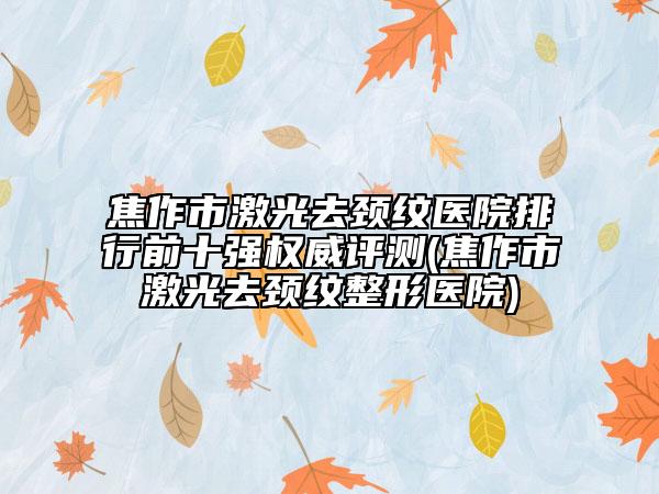 焦作市激光去颈纹医院排行前十强权威评测(焦作市激光去颈纹整形医院)