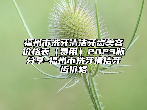 福州市洗牙清洁牙齿美容价格表（费用）2023版分享-福州市洗牙清洁牙齿价格