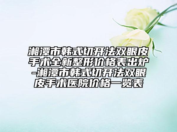 湘潭市韩式切开法双眼皮手术全新整形价格表出炉-湘潭市韩式切开法双眼皮手术医院价格一览表